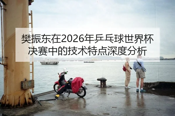 樊振东在2026年乒乓球世界杯决赛中的技术特点深度分析